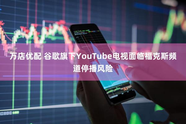 万店优配 谷歌旗下YouTube电视面临福克斯频道停播风险