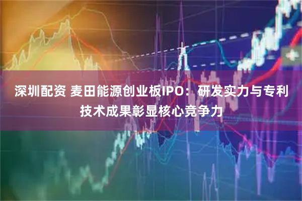 深圳配资 麦田能源创业板IPO:研发实力与专利技术成果彰显核心竞争力