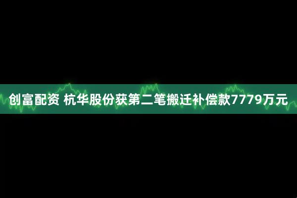 创富配资 杭华股份获第二笔搬迁补偿款7779万元
