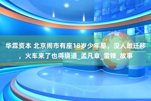 华霖资本 北京闹市有座18岁少年墓,没人敢迁移,火车来了也得绕道_孟凡章_雷锋_故事