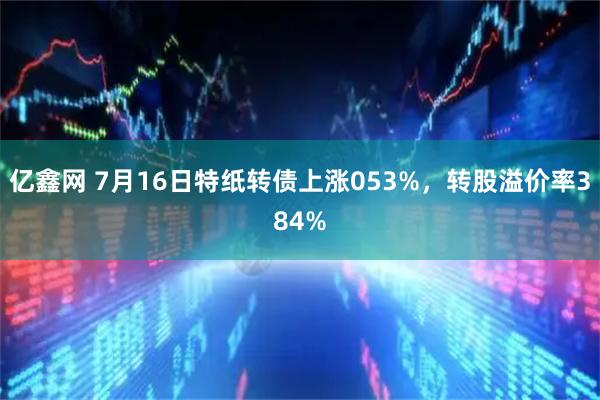 亿鑫网 7月16日特纸转债上涨053%，转股溢价率384%