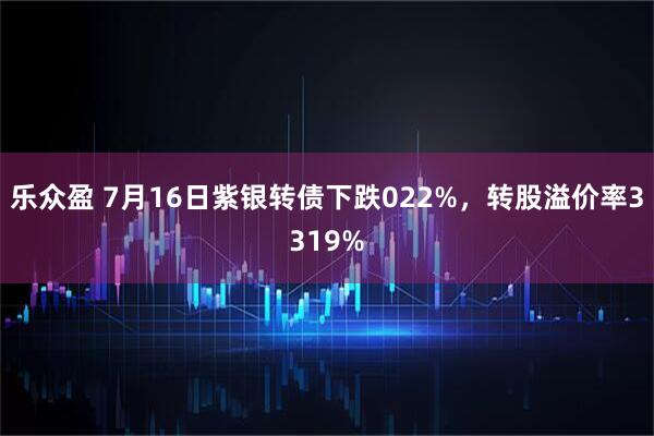 乐众盈 7月16日紫银转债下跌022%，转股溢价率3319%