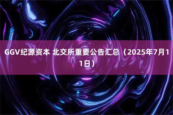 GGV纪源资本 北交所重要公告汇总（2025年7月11日）