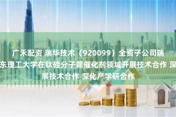 广禾配资 瑞华技术（920099）全资子公司瑞纶公司拟与华东理工大学在钛硅分子筛催化剂领域开展技术合作 深化产学研合作