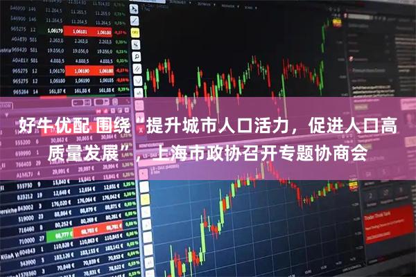 好牛优配 围绕“提升城市人口活力，促进人口高质量发展”，上海市政协召开专题协商会