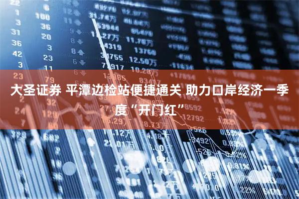 大圣证券 平潭边检站便捷通关 助力口岸经济一季度“开门红”