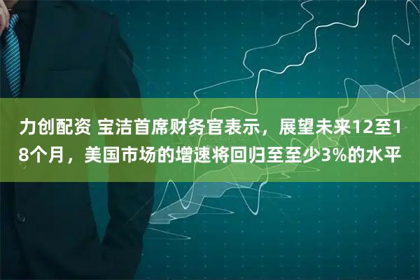 力创配资 宝洁首席财务官表示，展望未来12至18个月，美国市场的增速将回归至至少3%的水平