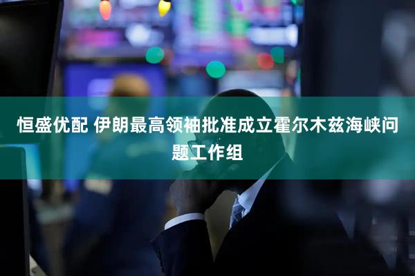 恒盛优配 伊朗最高领袖批准成立霍尔木兹海峡问题工作组