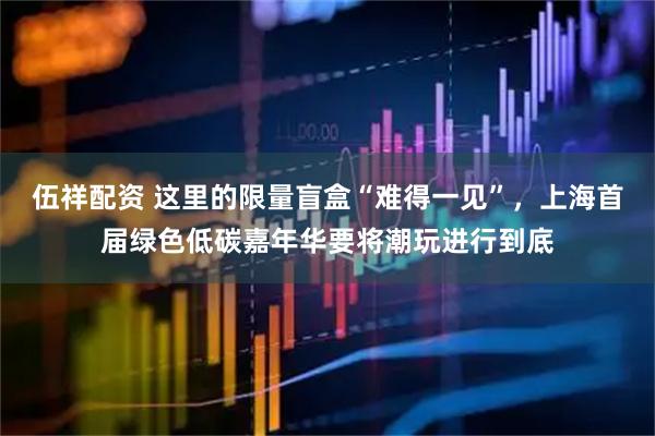 伍祥配资 这里的限量盲盒“难得一见”，上海首届绿色低碳嘉年华要将潮玩进行到底