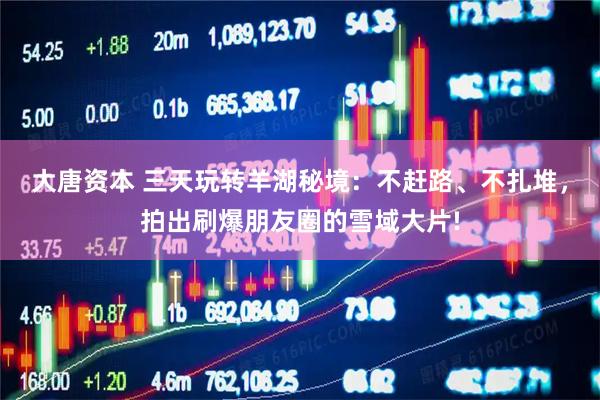 大唐资本 三天玩转羊湖秘境：不赶路、不扎堆，拍出刷爆朋友圈的雪域大片!