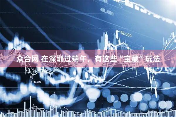 众合网 在深圳过端午,有这些“宝藏”玩法