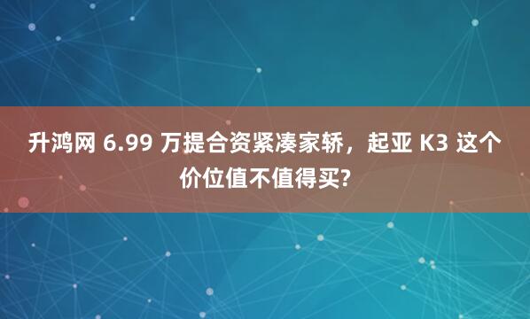 升鸿网 6.99 万提合资紧凑家轿，起亚 K3 这个价位值不值得买?