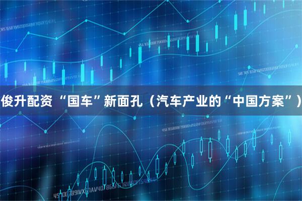 俊升配资 “国车”新面孔(汽车产业的“中国方案”)