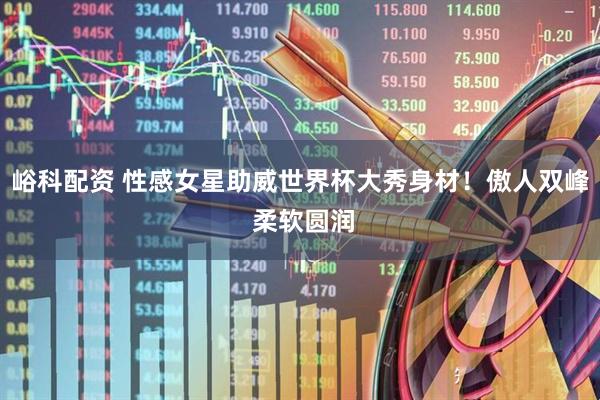 峪科配资 性感女星助威世界杯大秀身材！傲人双峰 柔软圆润