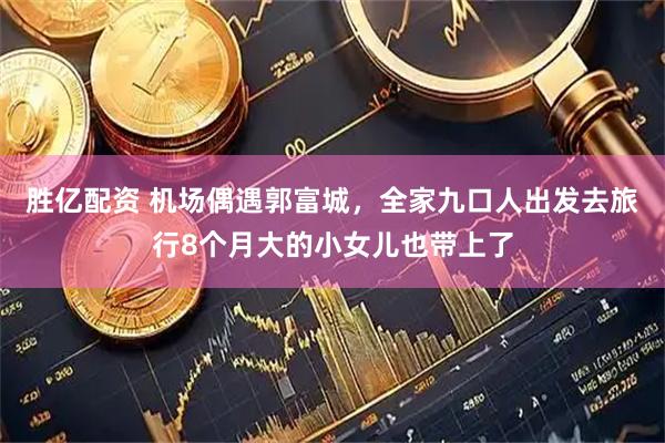 胜亿配资 机场偶遇郭富城,全家九口人出发去旅行8个月大的小女儿也带上了