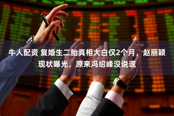 牛人配资 复婚生二胎真相大白仅2个月,赵丽颖现状曝光,原来冯绍峰没说谎