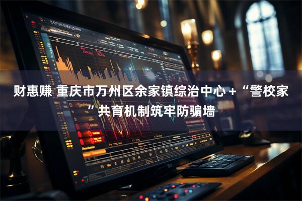 财惠赚 重庆市万州区余家镇综治中心＋“警校家”共育机制筑牢防骗墙