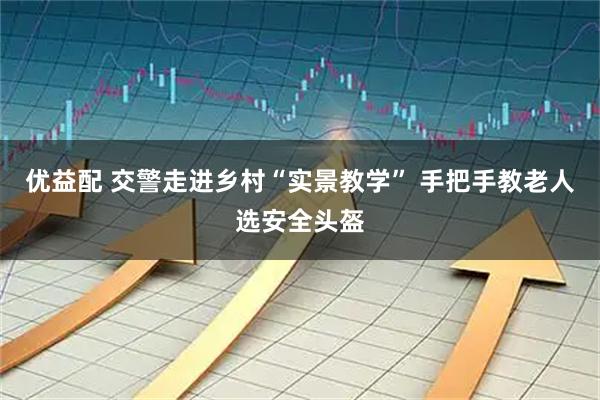 优益配 交警走进乡村“实景教学” 手把手教老人选安全头盔
