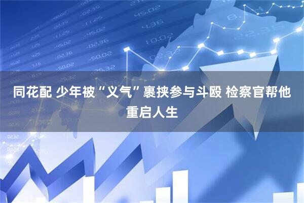 同花配 少年被“义气”裹挟参与斗殴 检察官帮他重启人生