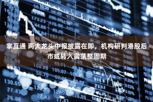 掌互通 两大龙头中报披露在即，机构研判港股后市或转入震荡整固期