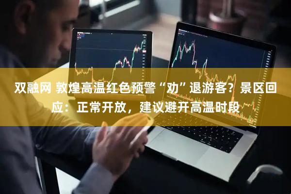 双融网 敦煌高温红色预警“劝”退游客？景区回应：正常开放，建议避开高温时段