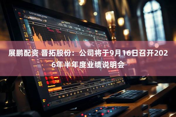 展鹏配资 晋拓股份：公司将于9月16日召开2026年半年度业绩说明会
