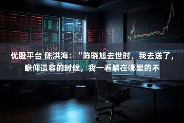 优股平台 陈洪海：“陈晓旭去世时，我去送了，瞻仰遗容的时候，我一看躺在哪里的不
