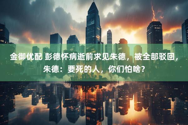 金御优配 彭德怀病逝前求见朱德，被全部驳回，朱德：要死的人，你们怕啥？